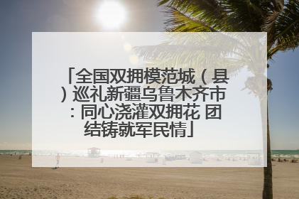 全国双拥模范城（县）巡礼新疆乌鲁木齐市：同心浇灌双拥花 团结铸就军民情