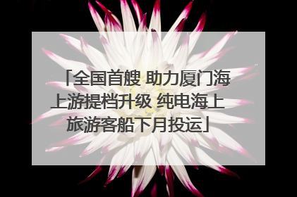 全国首艘 助力厦门海上游提档升级 纯电海上旅游客船下月投运