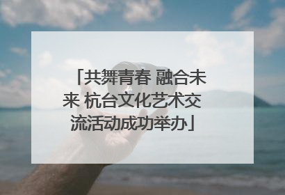 共舞青春 融合未来 杭台文化艺术交流活动成功举办