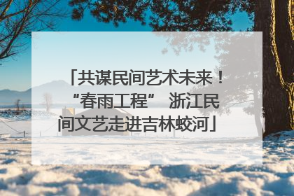 共谋民间艺术未来！“春雨工程” 浙江民间文艺走进吉林蛟河