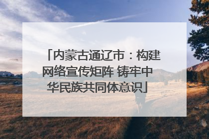 内蒙古通辽市：构建网络宣传矩阵 铸牢中华民族共同体意识