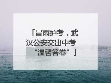 冒雨护考，武汉公安交出中考“温馨答卷”