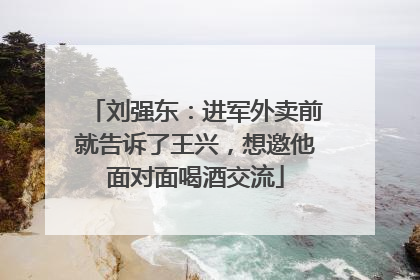 刘强东：进军外卖前就告诉了王兴，想邀他面对面喝酒交流