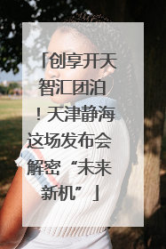 创享开天 智汇团泊！天津静海这场发布会解密“未来新机”