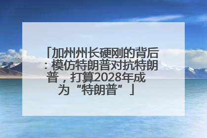 加州州长硬刚的背后：模仿特朗普对抗特朗普，打算2028年成为“特朗普”