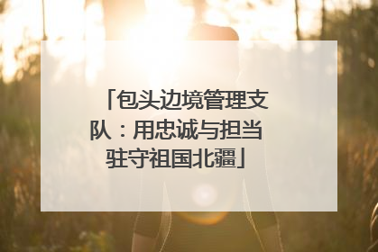 包头边境管理支队：用忠诚与担当驻守祖国北疆