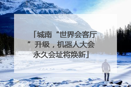 城南“世界会客厅”升级，机器人大会永久会址将焕新