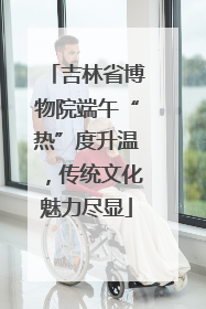 吉林省博物院端午“热”度升温，传统文化魅力尽显
