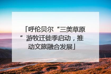 呼伦贝尔“三美草原”游牧迁徙季启动，推动文旅融合发展