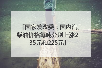 国家发改委：国内汽、柴油价格每吨分别上涨235元和225元