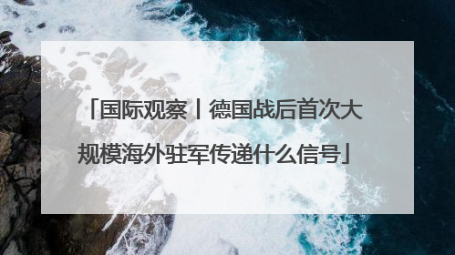 国际观察丨德国战后首次大规模海外驻军传递什么信号