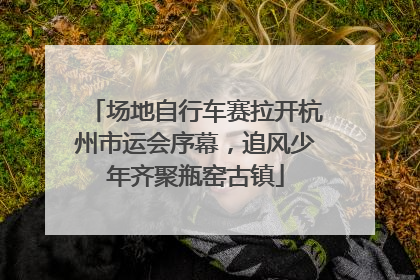 场地自行车赛拉开杭州市运会序幕，追风少年齐聚瓶窑古镇