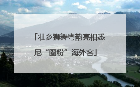壮乡狮舞粤韵亮相悉尼“圈粉”海外客