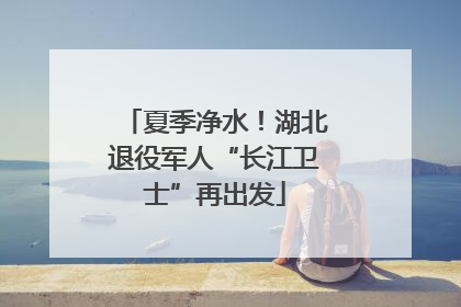夏季净水！湖北退役军人“长江卫士”再出发