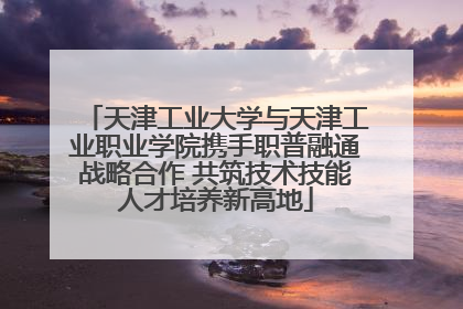 天津工业大学与天津工业职业学院携手职普融通战略合作 共筑技术技能人才培养新高地