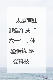 太原萌娃迎端午庆“六一”：体验传统 感受科技