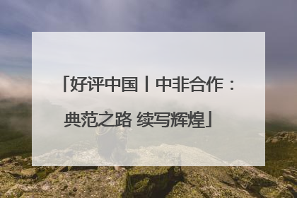 好评中国丨中非合作：典范之路 续写辉煌