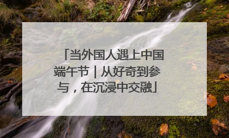 当外国人遇上中国端午节｜从好奇到参与，在沉浸中交融
