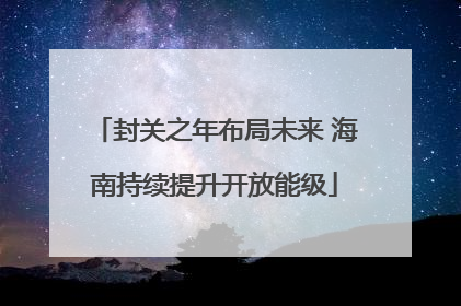 封关之年布局未来 海南持续提升开放能级