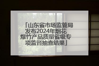 山东省市场监管局发布2024年烟花爆竹产品质量省级专项监督抽查结果