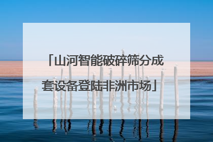 山河智能破碎筛分成套设备登陆非洲市场