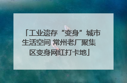 工业遗存“变身”城市生活空间 常州老厂聚集区变身网红打卡地