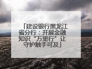 建设银行黑龙江省分行：开展金融知识“万里行”让守护触手可及