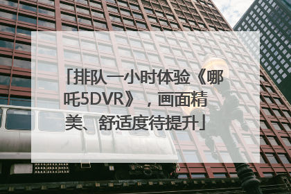 排队一小时体验《哪吒5DVR》，画面精美、舒适度待提升