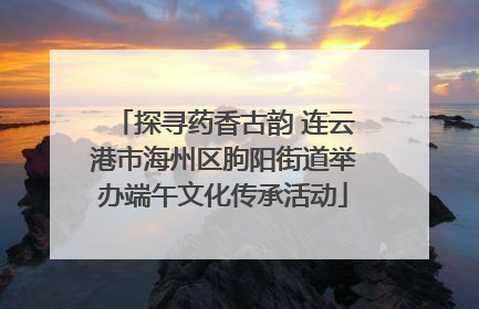 探寻药香古韵 连云港市海州区朐阳街道举办端午文化传承活动