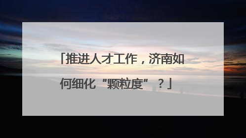 推进人才工作，济南如何细化“颗粒度”？