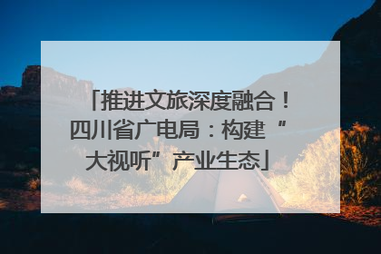 推进文旅深度融合！四川省广电局：构建“大视听”产业生态