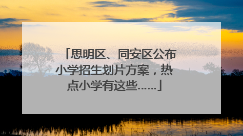 思明区、同安区公布小学招生划片方案，热点小学有这些……