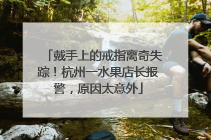 戴手上的戒指离奇失踪！杭州一水果店长报警，原因太意外