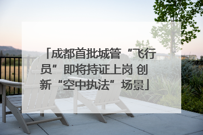 成都首批城管“飞行员”即将持证上岗 创新“空中执法”场景