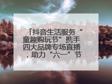 抖音生活服务“童趣购玩节”携手四大品牌专场直播，助力“六一”节日消费