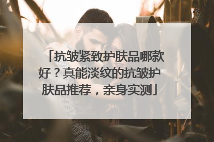 抗皱紧致护肤品哪款好？真能淡纹的抗皱护肤品推荐，亲身实测