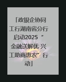 政银企协同 工行湖南省分行启动2025“金融送解优 兴工助商惠农”行动