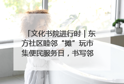文化书院进行时｜东方社区睦邻“摊”玩市集便民服务日，书写邻里共生新篇章