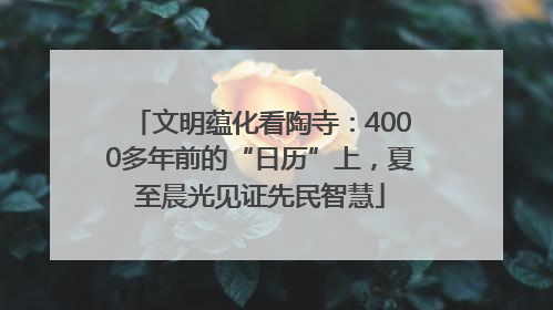 文明蕴化看陶寺：4000多年前的“日历”上，夏至晨光见证先民智慧