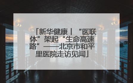 新华健康丨“医联体”架起“生命高速路”——北京市和平里医院走访见闻