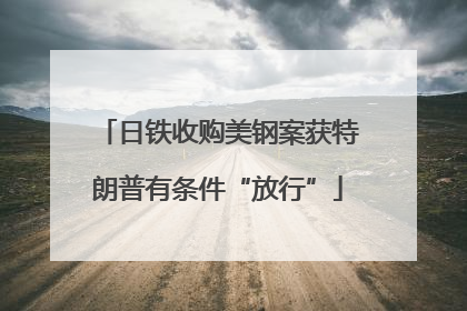 日铁收购美钢案获特朗普有条件“放行”