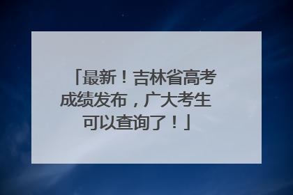 最新！吉林省高考成绩发布，广大考生可以查询了！