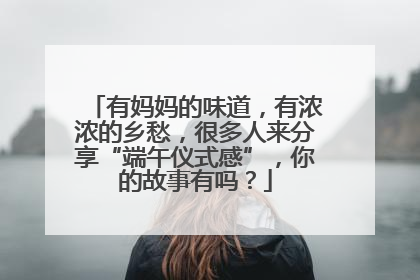 有妈妈的味道，有浓浓的乡愁，很多人来分享“端午仪式感”，你的故事有吗？