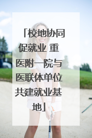 校地协同促就业 重医附一院与医联体单位共建就业基地