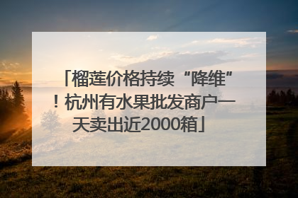 榴莲价格持续“降维”！杭州有水果批发商户一天卖出近2000箱