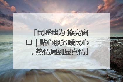 民呼我为 擦亮窗口｜贴心服务暖民心，热情周到显真情