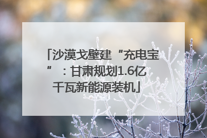 沙漠戈壁建“充电宝”：甘肃规划1.6亿千瓦新能源装机