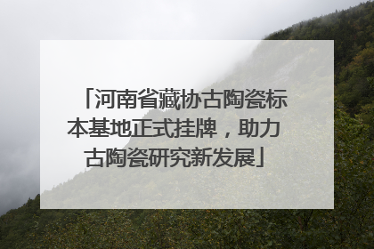 河南省藏协古陶瓷标本基地正式挂牌，助力古陶瓷研究新发展