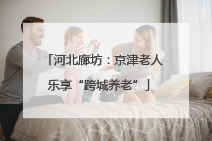 河北廊坊：京津老人乐享“跨城养老”