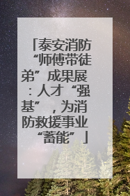 泰安消防“师傅带徒弟”成果展：人才“强基”，为消防救援事业“蓄能”